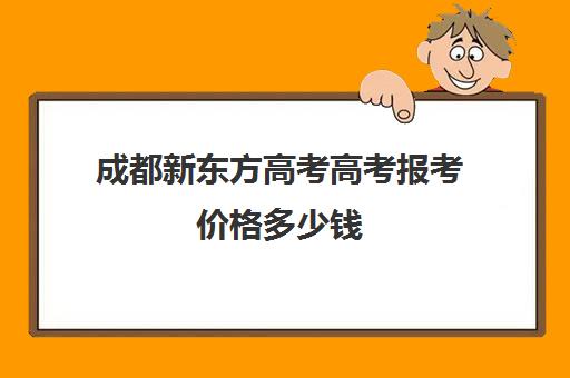 成都新东方高考高考报考价格多少钱(成都高考培训机构排名榜)