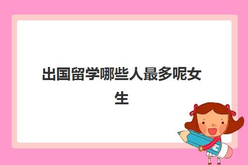 出国留学哪些人最多呢女生(为什么留学的女生不能要)