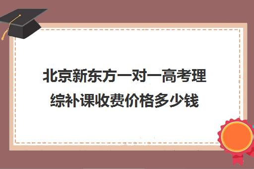 北京新东方一对一高考理综补课收费价格多少钱（新东方全日制高考班收费）