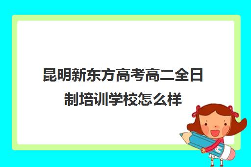 昆明新东方高考高二全日制培训学校怎么样(艺考生全日制培训机构)