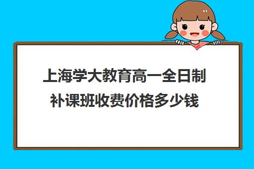 上海学大教育高一全日制补课班收费价格多少钱（上海高中一对一补课多少钱一小时）