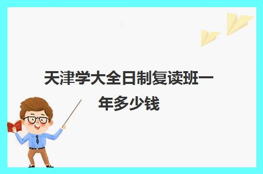 天津学大全日制复读班一年多少钱(天津大学学费价目表)