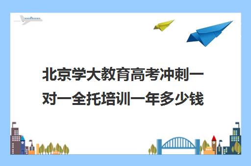 北京学大教育高考冲刺一对一全托培训一年多少钱（高三全托辅导机构）