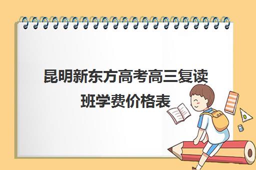 昆明新东方高考高三复读班学费价格表(昆明复读高三学校排名一览表)