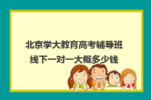 北京学大教育高考辅导班线下一对一大概多少钱（高考辅导机构排行榜是怎样的）