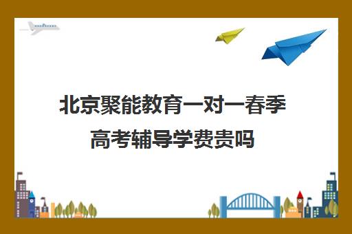 北京聚能教育一对一春季高考辅导学费贵吗（春季高考线上辅导班）