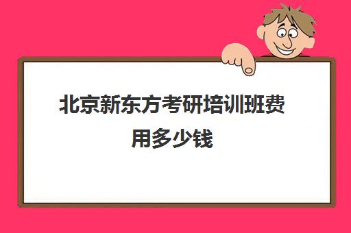 北京新东方考研培训班费用多少钱(新东方考研网课靠谱么)