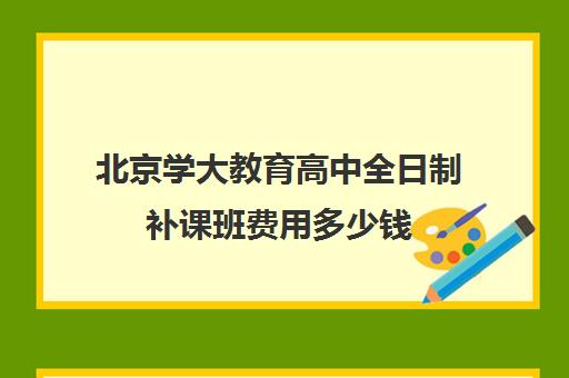 北京学大教育高中全日制补课班费用多少钱（北京大学生家教一对一收费标准）