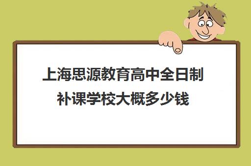 上海思源教育高中全日制补课学校大概多少钱(上海高中培训哪个机构好)