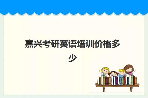 嘉兴考研英语培训价格多少(嘉兴哪家英语培训机构比较靠谱)