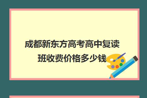 成都新东方高考高中复读班收费价格多少钱(成都市可以复读的高中)