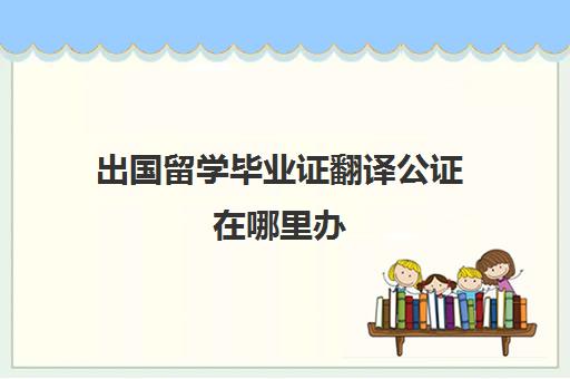 出国留学毕业证翻译公证在哪里办(毕业证翻译件怎么搞)