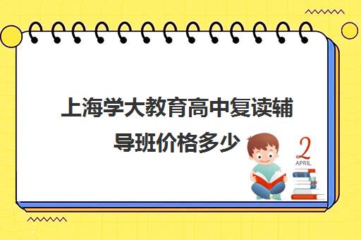 上海学大教育高中复读辅导班价格多少（上海高中一对一补课多少钱一小时）