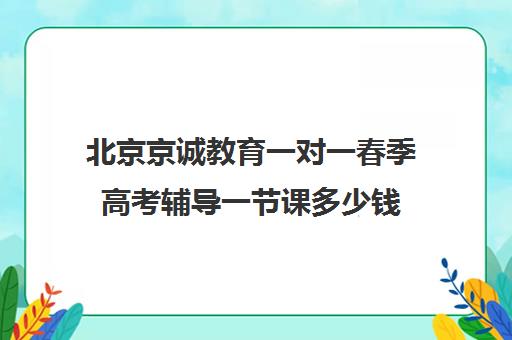 北京京诚教育一对一春季高考辅导一节课多少钱（高考一对一辅导多少钱一小时）