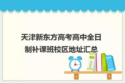 天津新东方高考高中全日制补课班校区地址汇总(新东方全日制高考班收费)