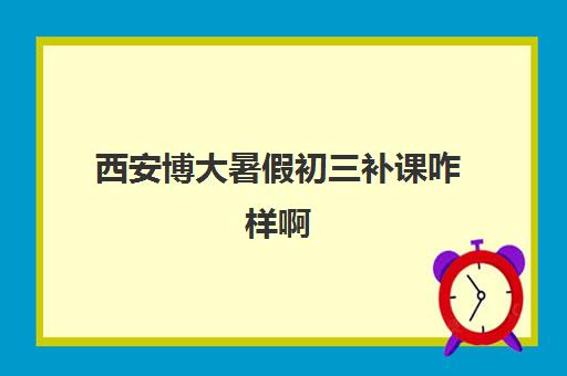 西安博大暑假初三补课咋样啊(西安初三全日制补课机构排名)