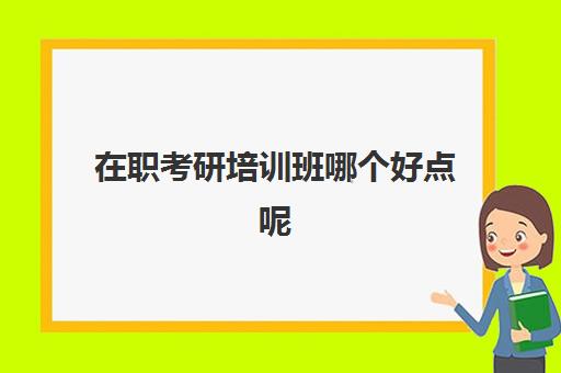 在职考研培训班哪个好点呢(在职研究生培训班哪家好)