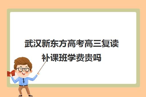 武汉新东方高考高三复读补课班学费贵吗(新东方高考复读班价格)