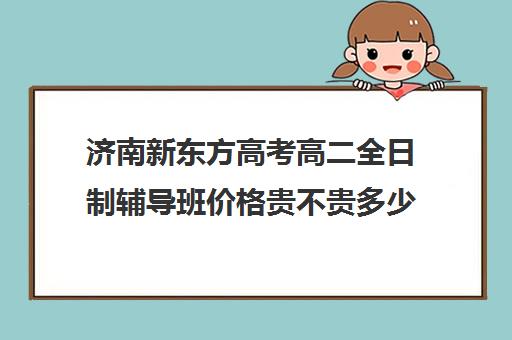 济南新东方高考高二全日制辅导班价格贵不贵多少钱一年(济南最好的高考辅导班)