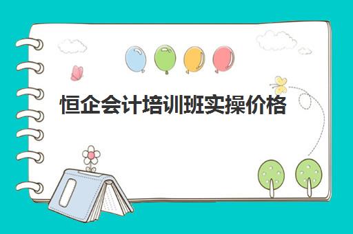 恒企会计培训班实操价格(恒企会计培训学校怎么样靠谱吗)