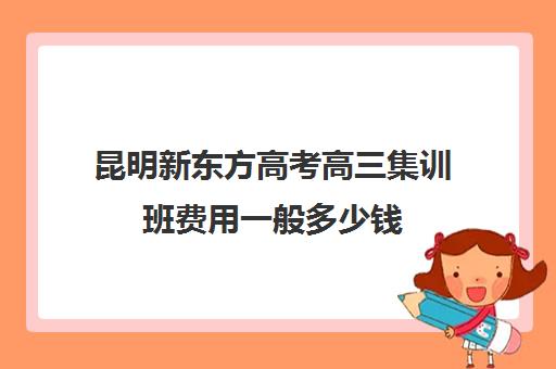 昆明新东方高考高三集训班费用一般多少钱(新东方高考复读班价格)