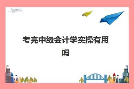 考完中级会计学实操有用吗(小白直接考中级会计怎么样)