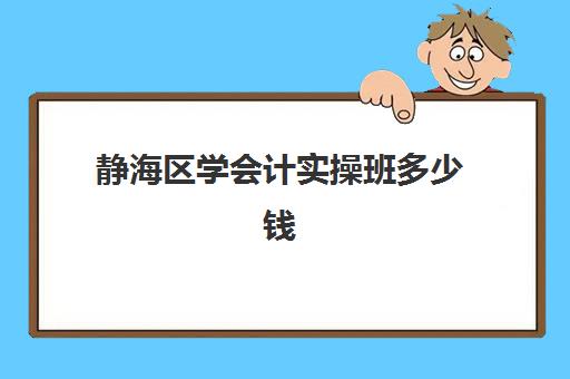 静海区学会计实操班多少钱(静海会计培训机构)