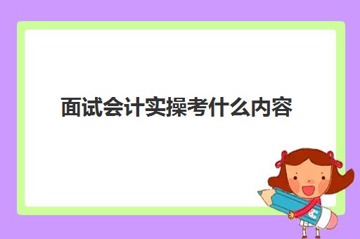 面试会计实操考什么内容(一般会计面试笔试都考哪些内容)