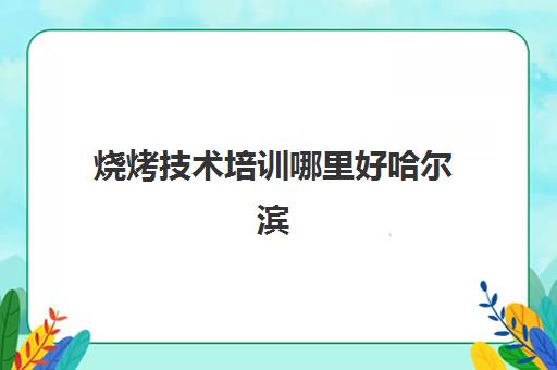 烧烤技术培训哪里好哈尔滨(十大烧烤培训)