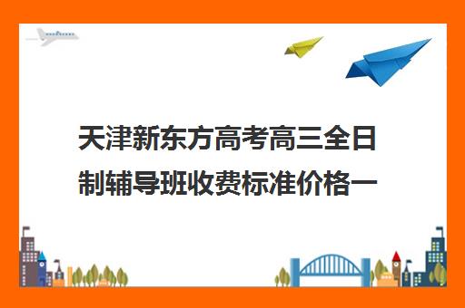 天津新东方高考高三全日制辅导班收费标准价格一览(全日制高三辅导班哪家好)