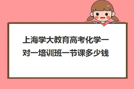 上海学大教育高考化学一对一培训班一节课多少钱（学大教育学费多少）