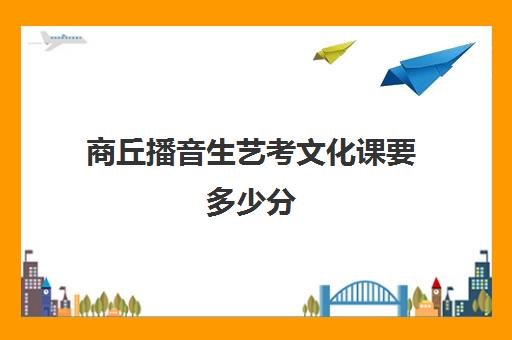 商丘播音生艺考文化课要多少分(播音艺考文化课分数线)