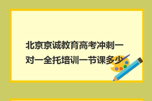 北京京诚教育高考冲刺一对一全托培训一节课多少钱（北京高考冲刺班封闭式全日制）