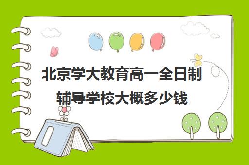 北京学大教育高一全日制辅导学校大概多少钱（北京大学生家教一对一收费标准）