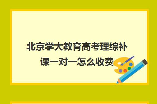 北京学大教育高考理综补课一对一怎么收费（高中1对1补课收费多少）