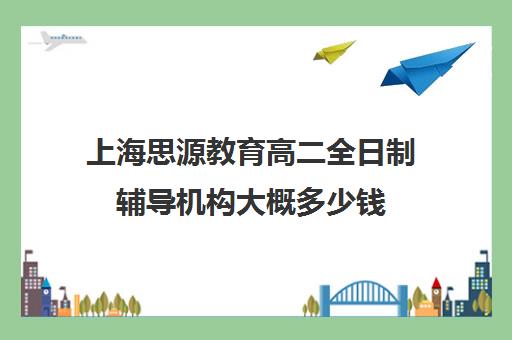 上海思源教育高二全日制辅导机构大概多少钱（全日制补课机构高中）