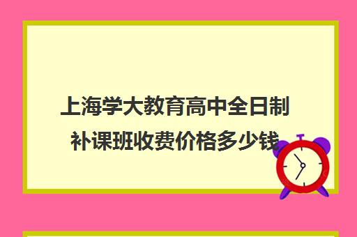 上海学大教育高中全日制补课班收费价格多少钱（上海高中一对一补课多少钱一小时）