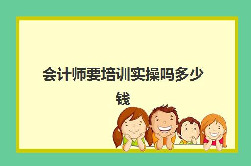 会计师要培训实操吗多少钱(报会计培训班费用一般要多少)