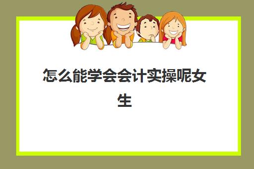 怎么能学会会计实操呢女生(初学会计怎么入门)