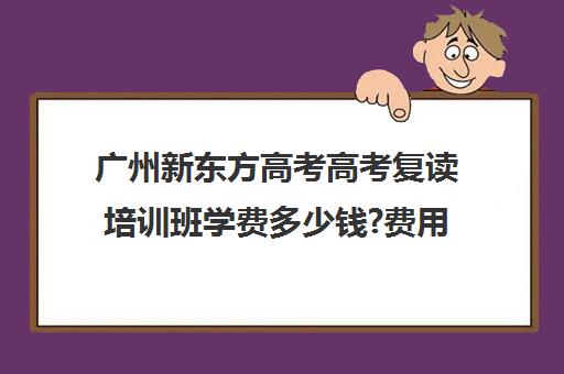 广州新东方高考高考复读培训班学费多少钱?费用一览表(广东高考复读学校哪里最好)