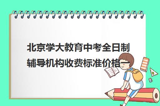 北京学大教育中考全日制辅导机构收费标准价格一览(北京初中一对一辅导多少钱一小时)