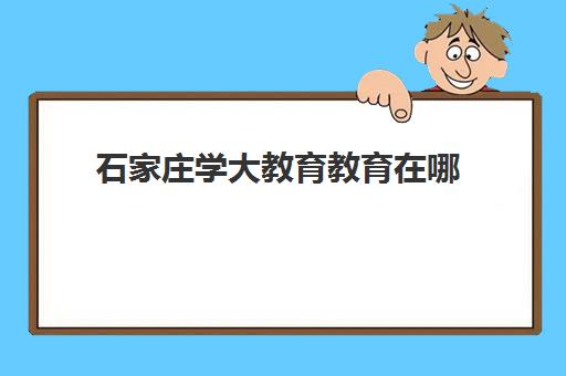 石家庄学大教育教育在哪(石家庄学大教育全日制学校)