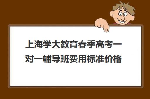 上海学大教育春季高考一对一辅导班费用标准价格表（春季高考培训班学费）