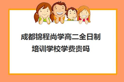 成都锦程尚学高二全日制培训学校学费贵吗(成都高三全日制补课一般多少钱)