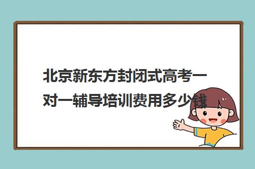 北京新东方封闭式高考一对一辅导培训费用多少钱（新东方高考复读班价格）