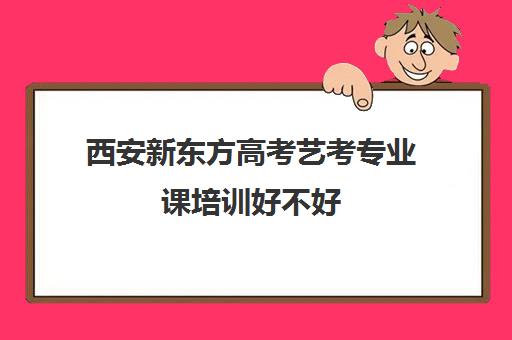 西安新东方高考艺考专业课培训好不好(新东方艺术生文化高考培训收费)