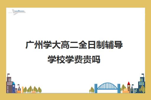 广州学大高二全日制辅导学校学费贵吗(学大教育高三全日制怎么样)