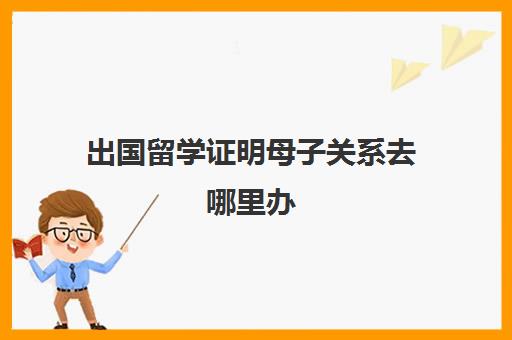 出国留学证明母子关系去哪里办(孩子出国留学父母需要提供什么材料)