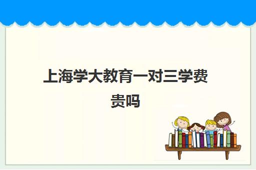 上海学大教育一对三学费贵吗（学大教育价格表）