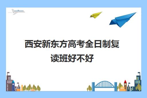 西安新东方高考全日制复读班好不好(全日制高三封闭辅导班哪个好)